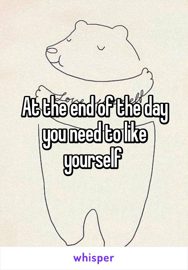 At the end of the day you need to like yourself 