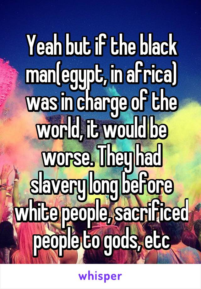 Yeah but if the black man(egypt, in africa) was in charge of the world, it would be worse. They had slavery long before white people, sacrificed people to gods, etc