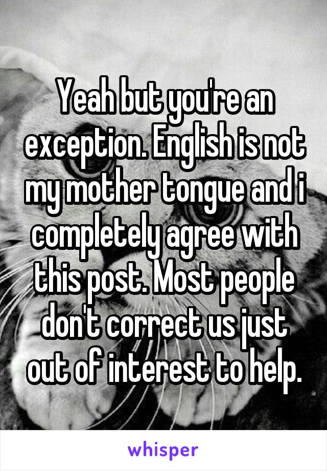 Yeah but you're an exception. English is not my mother tongue and i completely agree with this post. Most people don't correct us just out of interest to help.