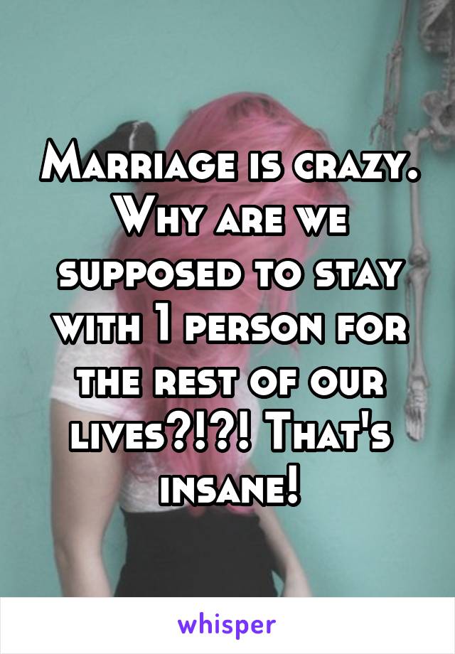 Marriage is crazy. Why are we supposed to stay with 1 person for the rest of our lives?!?! That's insane!