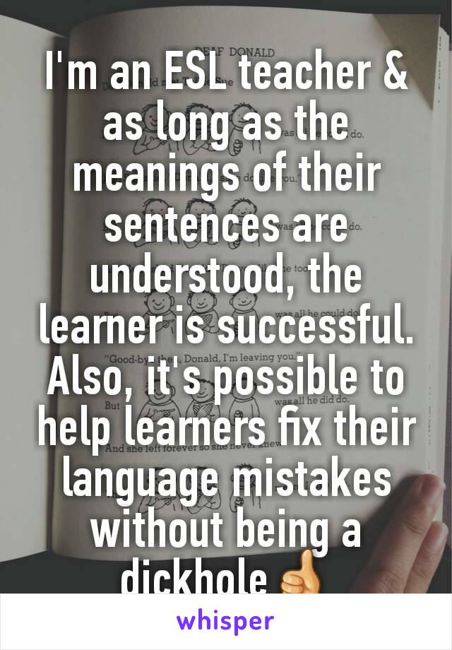 I'm an ESL teacher & as long as the meanings of their sentences are understood, the learner is successful. Also, it's possible to help learners fix their language mistakes without being a dickhole👍