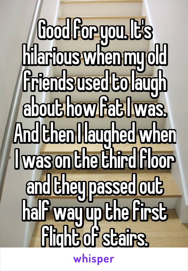 Good for you. It's hilarious when my old friends used to laugh about how fat I was. And then I laughed when I was on the third floor and they passed out half way up the first flight of stairs.