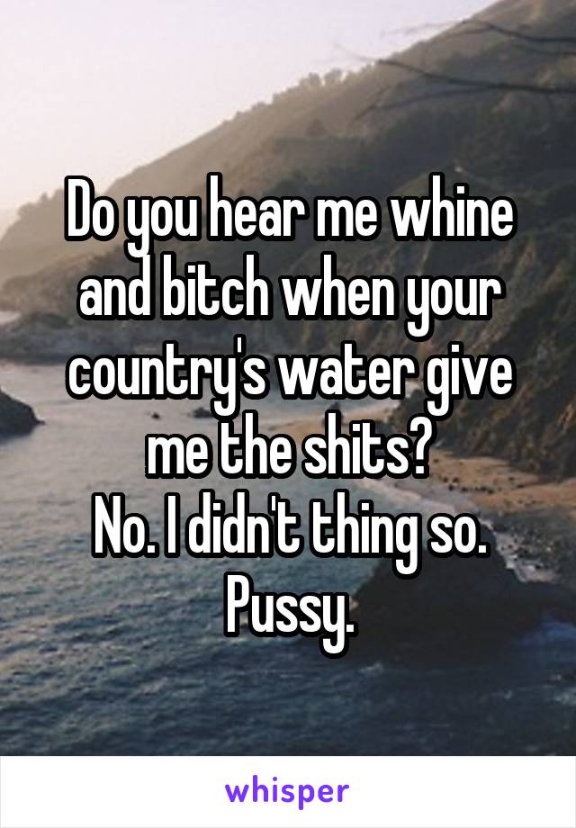 Do you hear me whine and bitch when your country's water give me the shits?
No. I didn't thing so. Pussy.