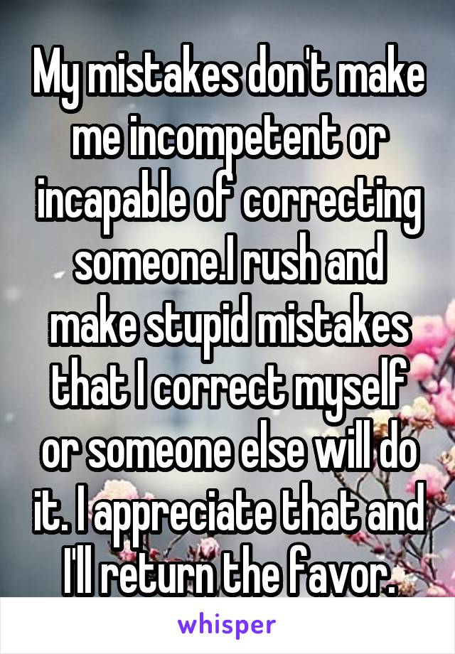 My mistakes don't make me incompetent or incapable of correcting someone.I rush and make stupid mistakes that I correct myself or someone else will do it. I appreciate that and I'll return the favor.