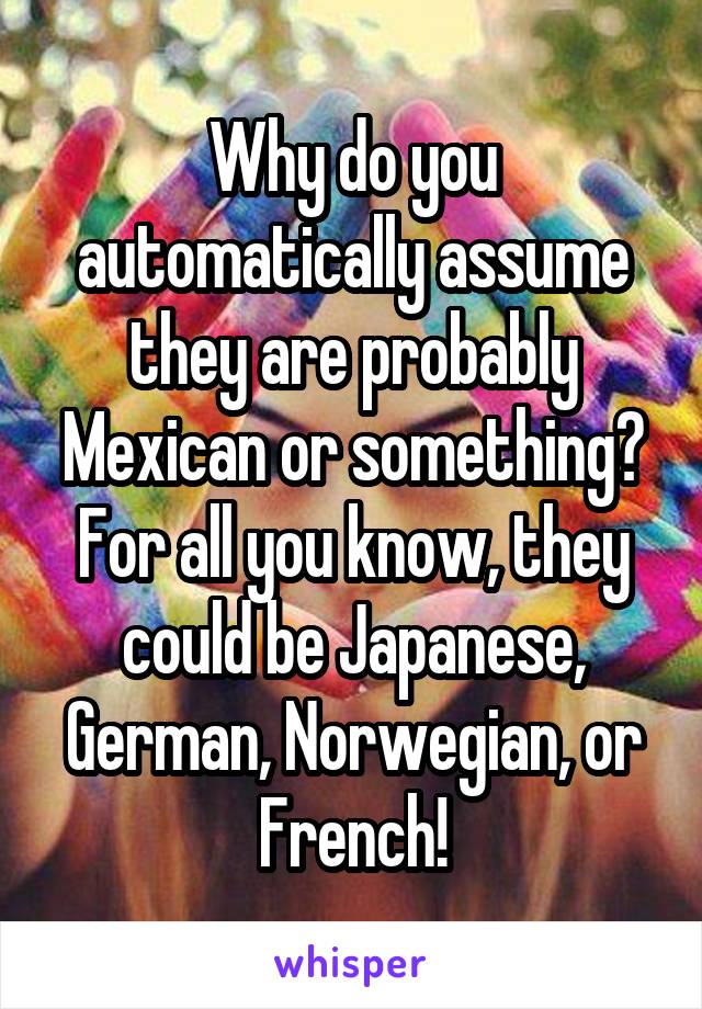 Why do you automatically assume they are probably Mexican or something? For all you know, they could be Japanese, German, Norwegian, or French!