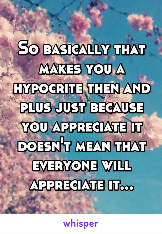 So basically that makes you a hypocrite then and plus just because you appreciate it doesn't mean that everyone will appreciate it...