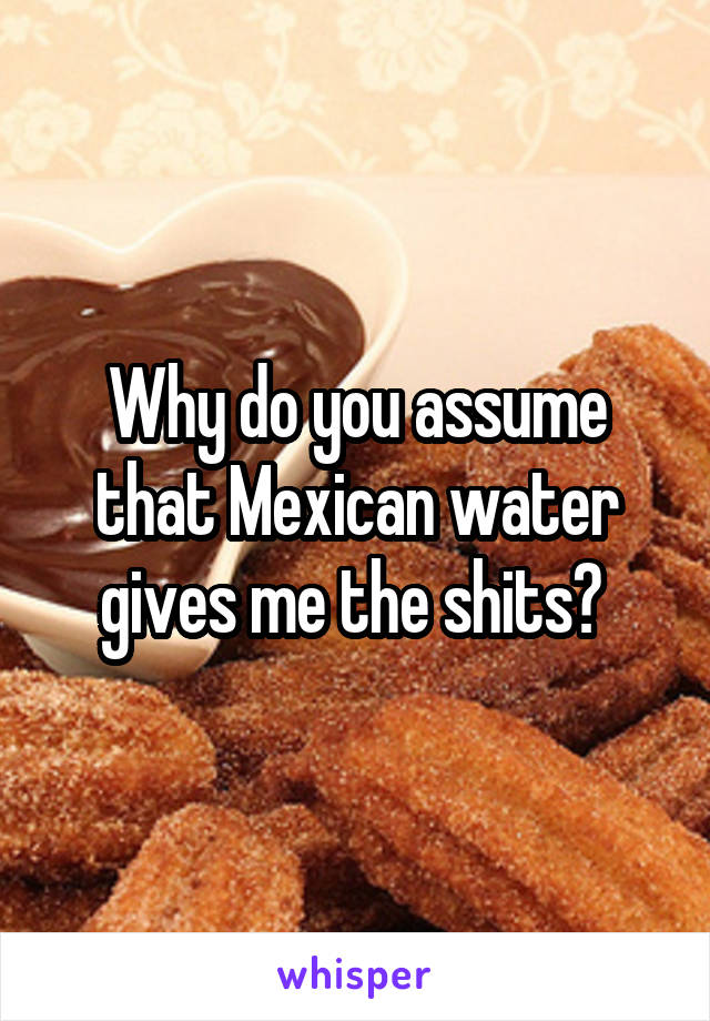 Why do you assume that Mexican water gives me the shits? 