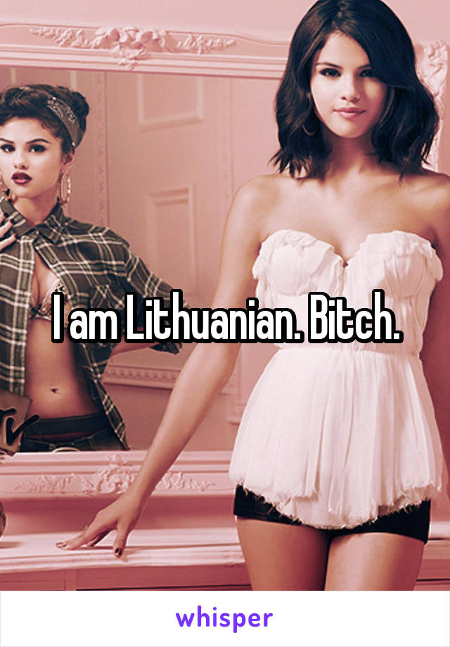 I am Lithuanian. Bitch.