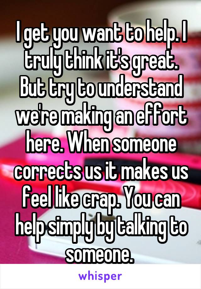 I get you want to help. I truly think it's great. But try to understand we're making an effort here. When someone corrects us it makes us feel like crap. You can help simply by talking to someone. 