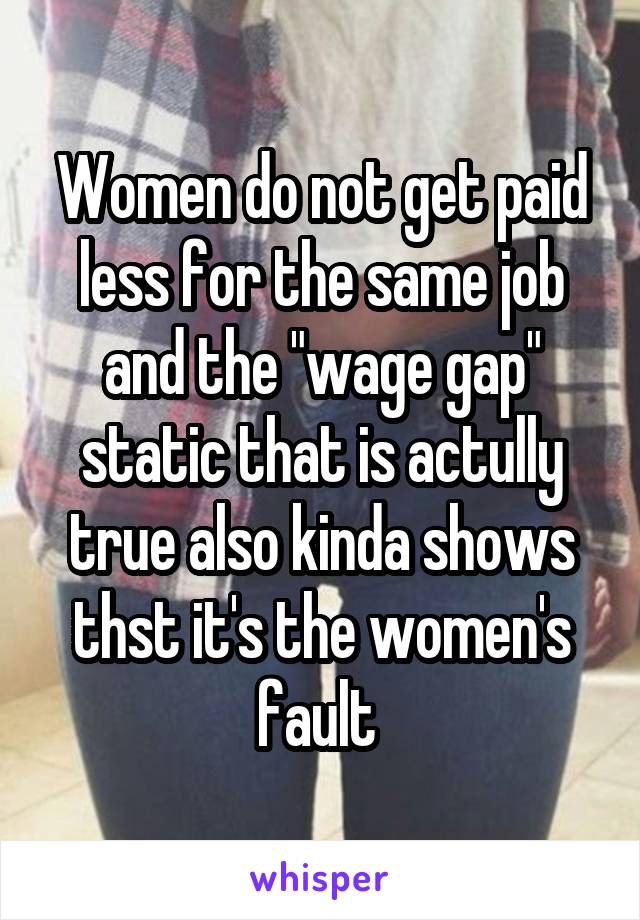 Women do not get paid less for the same job and the "wage gap" static that is actully true also kinda shows thst it's the women's fault 