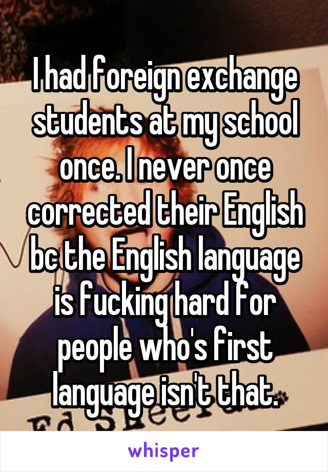 I had foreign exchange students at my school once. I never once corrected their English bc the English language is fucking hard for people who's first language isn't that.