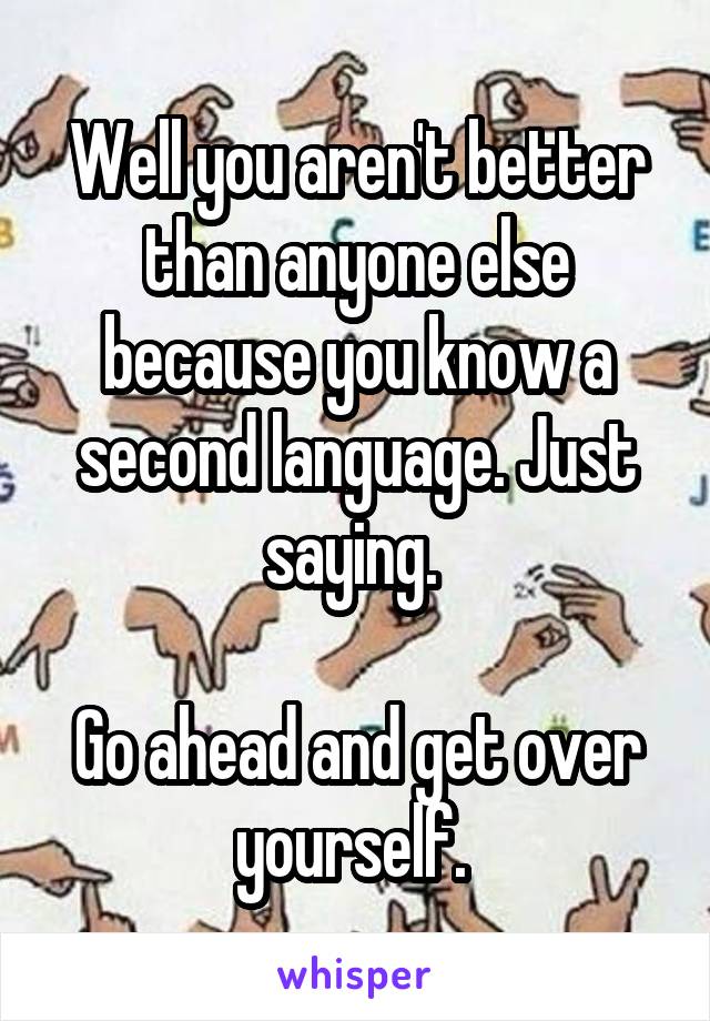 Well you aren't better than anyone else because you know a second language. Just saying. 

Go ahead and get over yourself. 