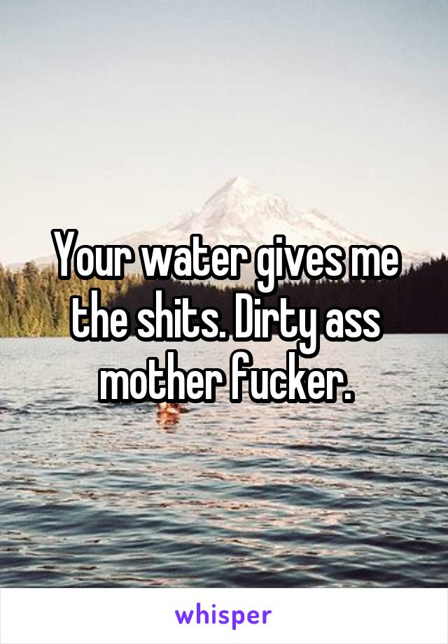 Your water gives me the shits. Dirty ass mother fucker.