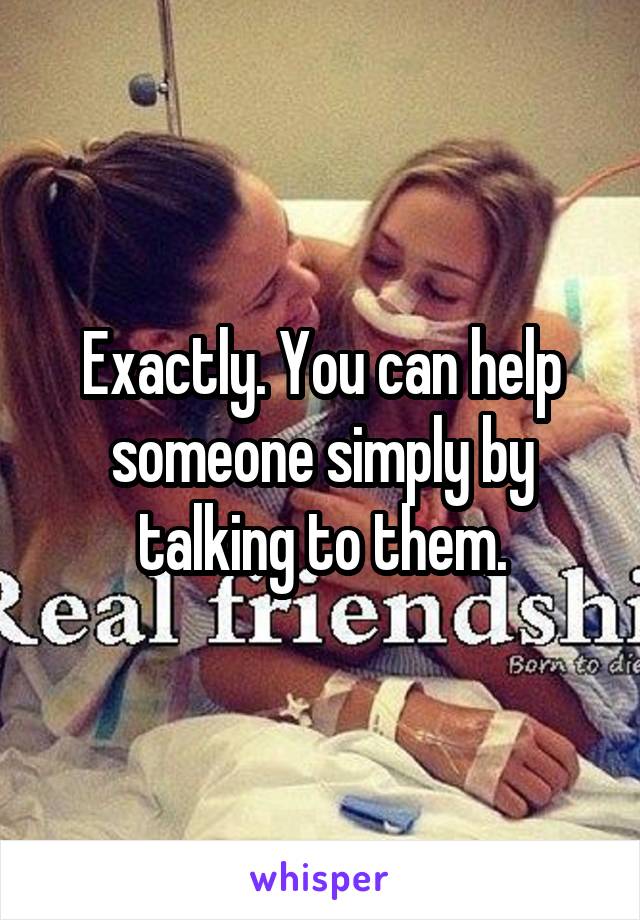 Exactly. You can help someone simply by talking to them.