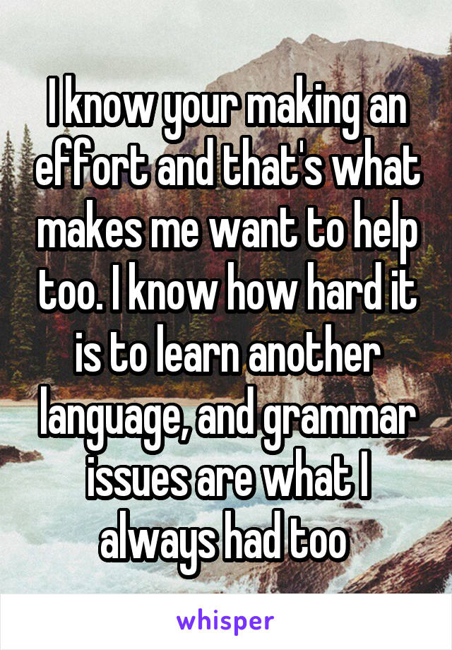 I know your making an effort and that's what makes me want to help too. I know how hard it is to learn another language, and grammar issues are what I always had too 