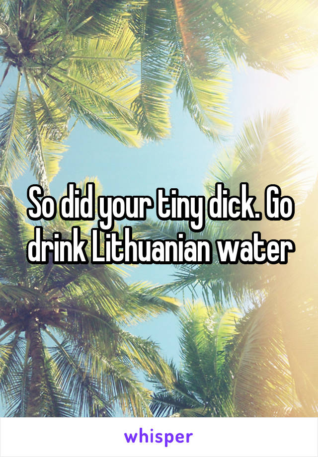 So did your tiny dick. Go drink Lithuanian water