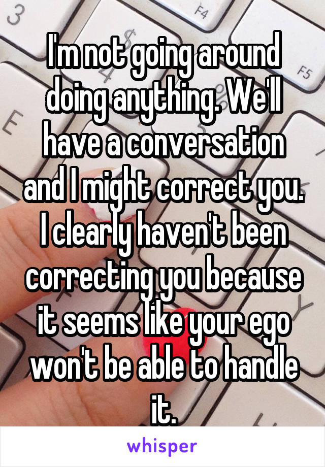 I'm not going around doing anything. We'll have a conversation and I might correct you. I clearly haven't been correcting you because it seems like your ego won't be able to handle it.