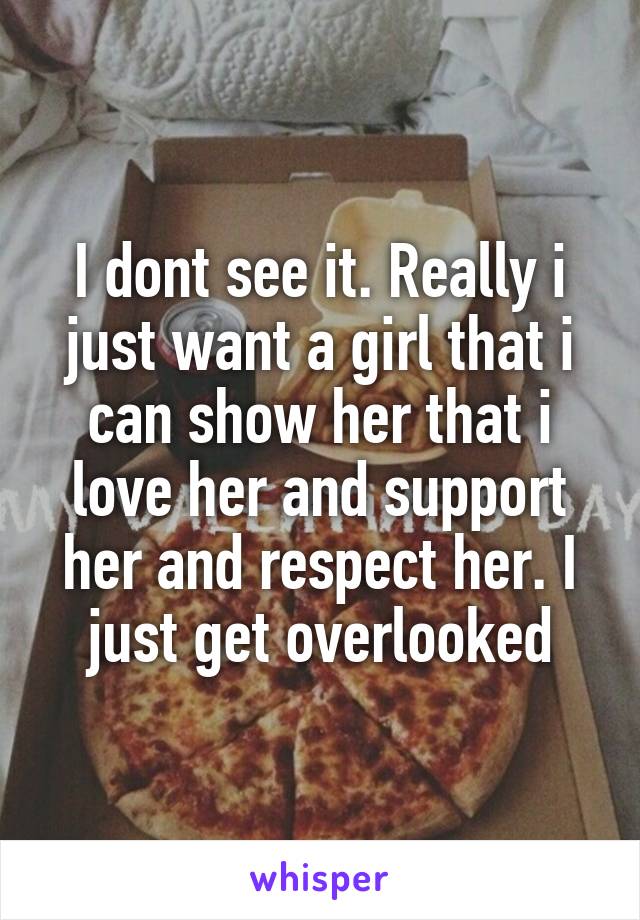 I dont see it. Really i just want a girl that i can show her that i love her and support her and respect her. I just get overlooked