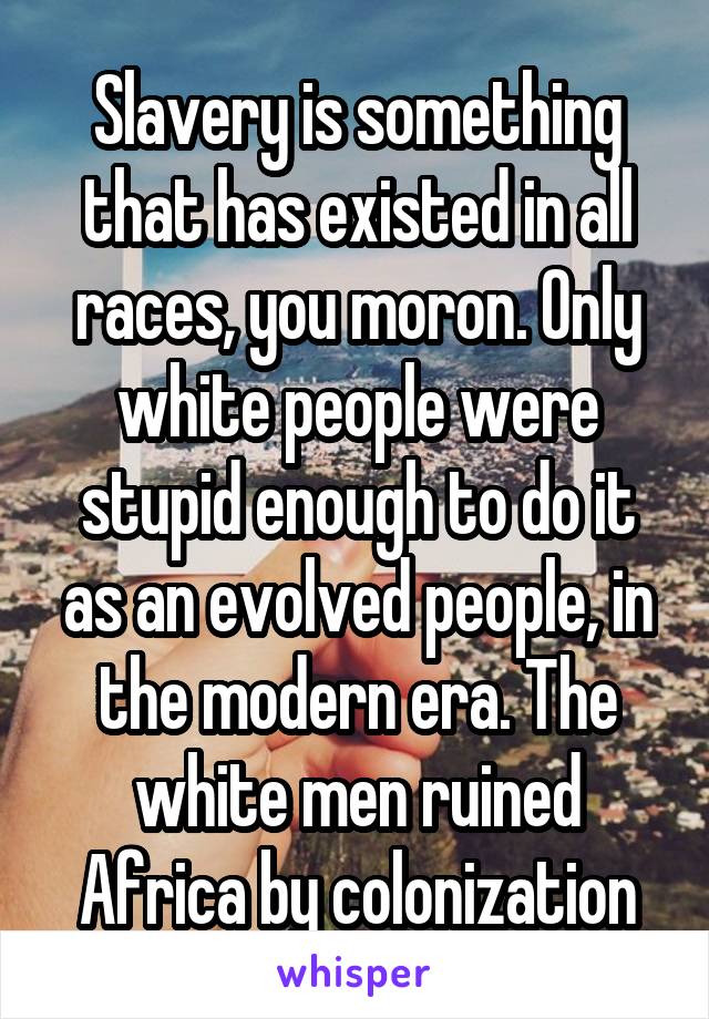 Slavery is something that has existed in all races, you moron. Only white people were stupid enough to do it as an evolved people, in the modern era. The white men ruined Africa by colonization