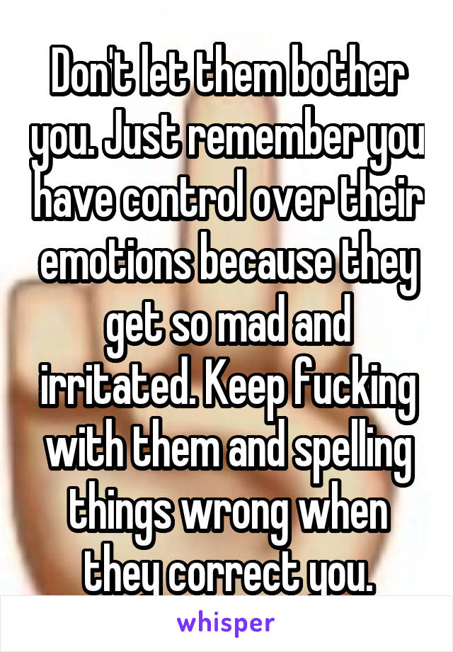 Don't let them bother you. Just remember you have control over their emotions because they get so mad and irritated. Keep fucking with them and spelling things wrong when they correct you.