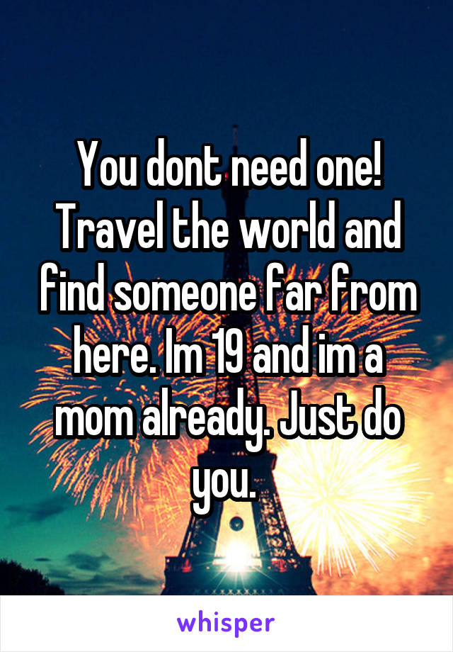 You dont need one! Travel the world and find someone far from here. Im 19 and im a mom already. Just do you. 