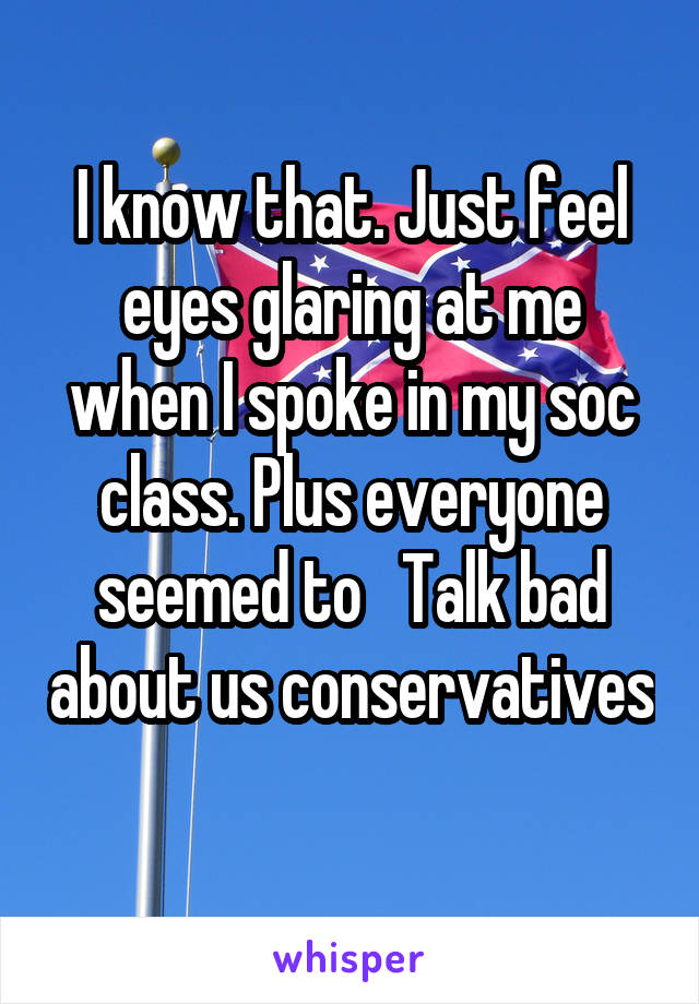 I know that. Just feel eyes glaring at me when I spoke in my soc class. Plus everyone seemed to   Talk bad about us conservatives 