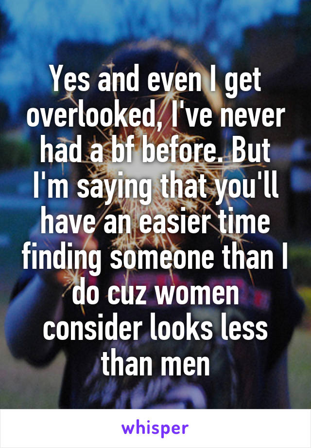 Yes and even I get overlooked, I've never had a bf before. But I'm saying that you'll have an easier time finding someone than I do cuz women consider looks less than men