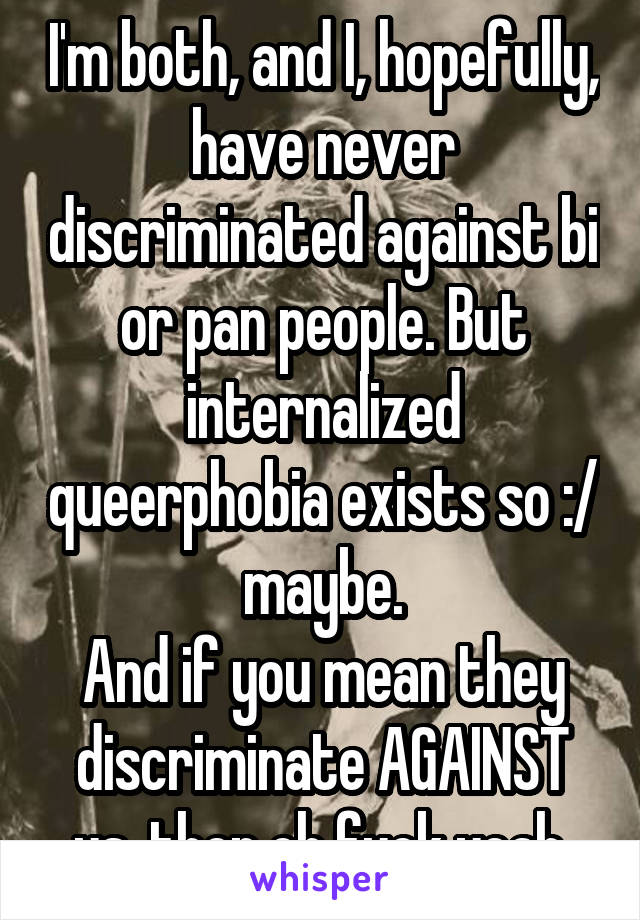 I'm both, and I, hopefully, have never discriminated against bi or pan people. But internalized queerphobia exists so :/ maybe.
And if you mean they discriminate AGAINST us, then oh fuck yeah.