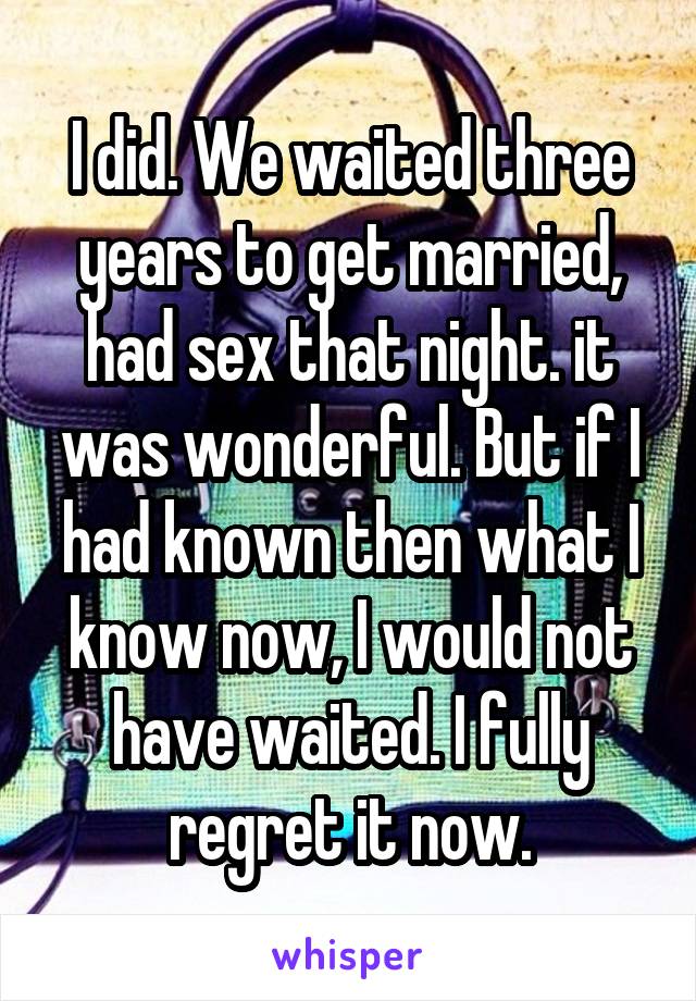 I did. We waited three years to get married, had sex that night. it was wonderful. But if I had known then what I know now, I would not have waited. I fully regret it now.