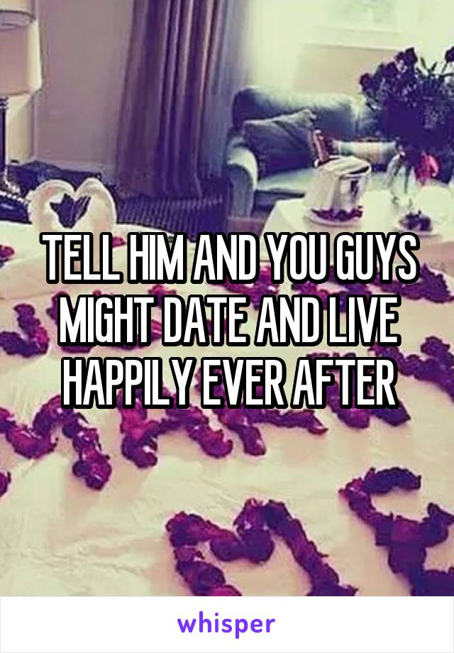 TELL HIM AND YOU GUYS MIGHT DATE AND LIVE HAPPILY EVER AFTER