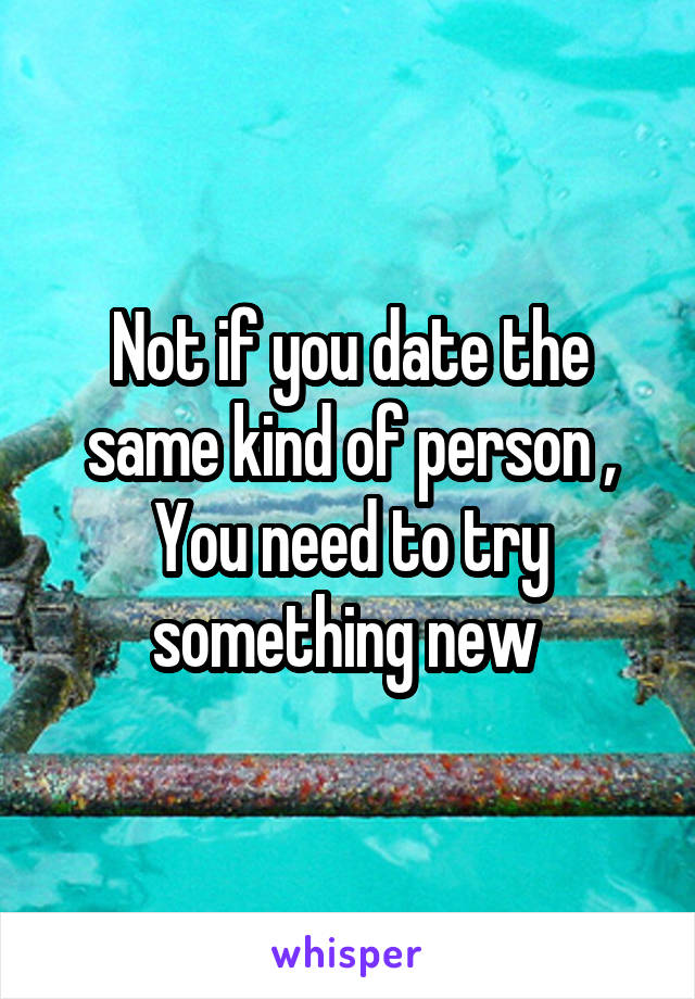 Not if you date the same kind of person , You need to try something new 