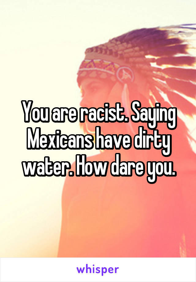 You are racist. Saying Mexicans have dirty water. How dare you.