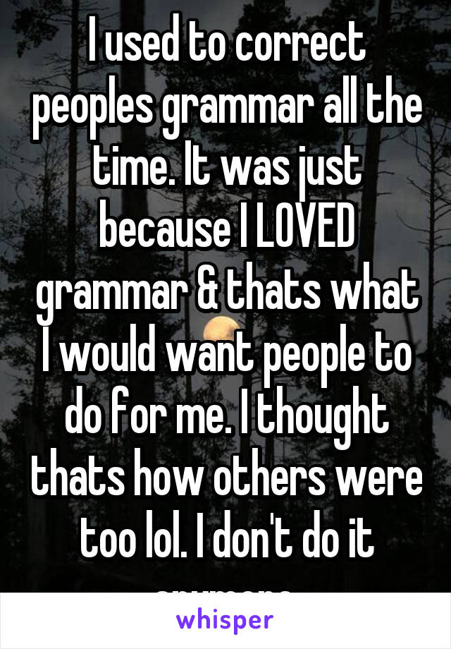 I used to correct peoples grammar all the time. It was just because I LOVED grammar & thats what I would want people to do for me. I thought thats how others were too lol. I don't do it anymore.