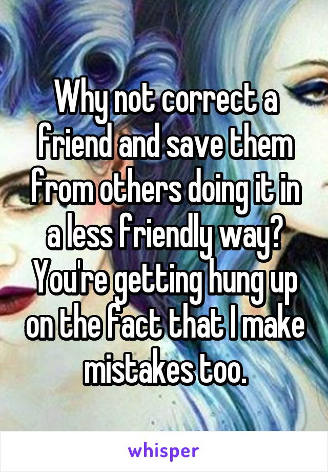 Why not correct a friend and save them from others doing it in a less friendly way? You're getting hung up on the fact that I make mistakes too.