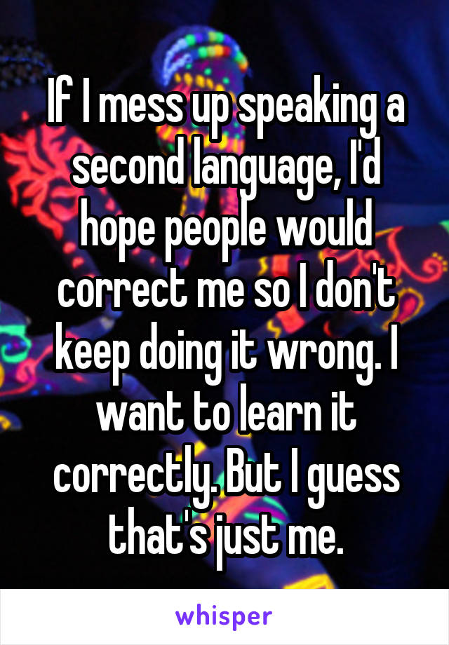 If I mess up speaking a second language, I'd hope people would correct me so I don't keep doing it wrong. I want to learn it correctly. But I guess that's just me.