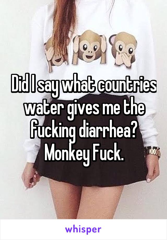 Did I say what countries water gives me the fucking diarrhea? Monkey Fuck.