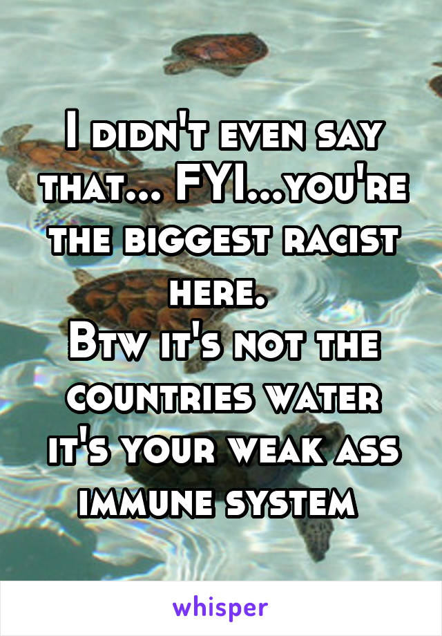 I didn't even say that... FYI...you're the biggest racist here. 
Btw it's not the countries water it's your weak ass immune system 