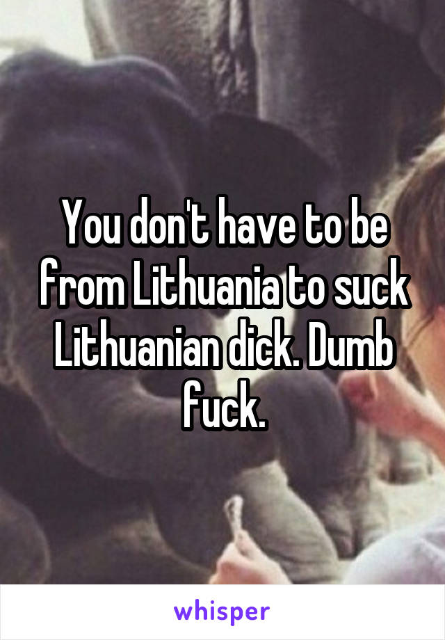 You don't have to be from Lithuania to suck Lithuanian dick. Dumb fuck.