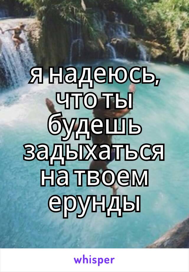 я надеюсь, что ты будешь задыхаться на твоем ерунды