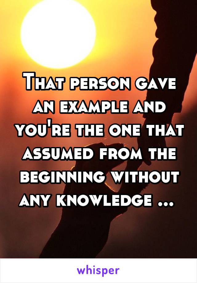 That person gave an example and you're the one that assumed from the beginning without any knowledge ... 