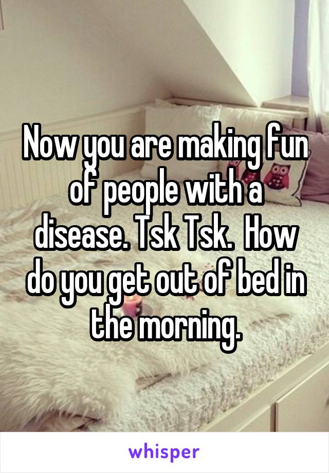 Now you are making fun of people with a disease. Tsk Tsk.  How do you get out of bed in the morning.