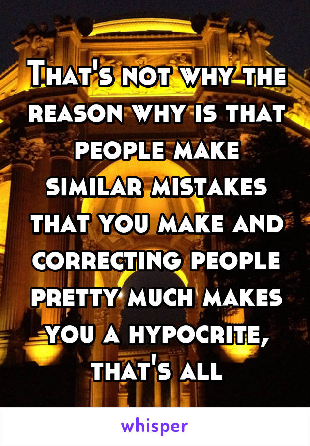 That's not why the reason why is that people make similar mistakes that you make and correcting people pretty much makes you a hypocrite, that's all