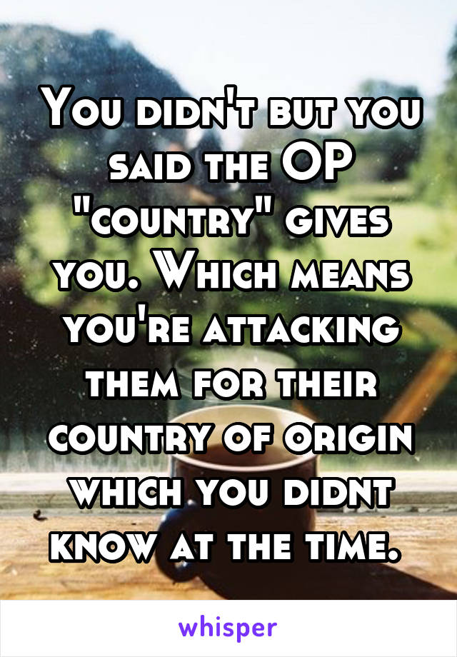 You didn't but you said the OP "country" gives you. Which means you're attacking them for their country of origin which you didnt know at the time. 