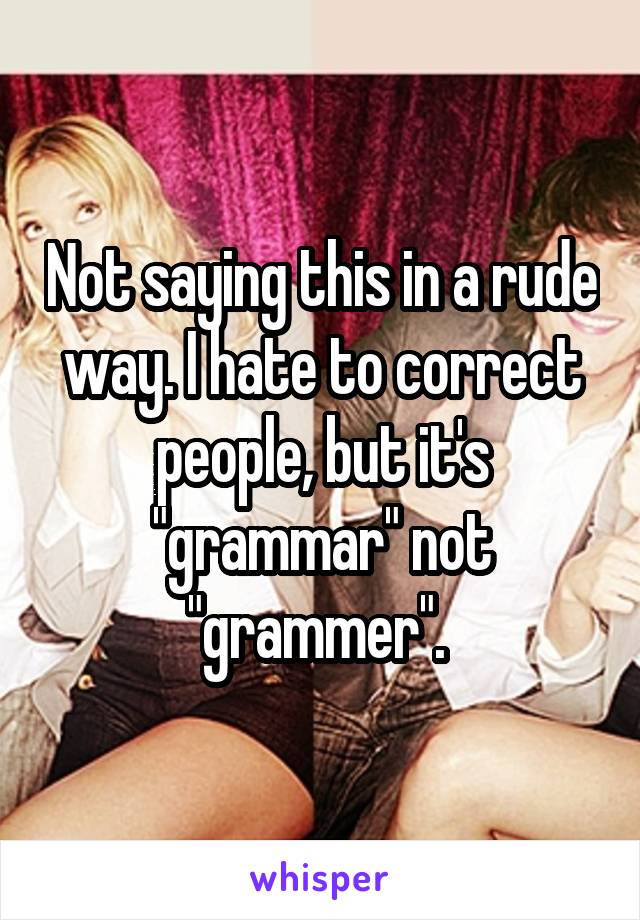 Not saying this in a rude way. I hate to correct people, but it's "grammar" not "grammer". 