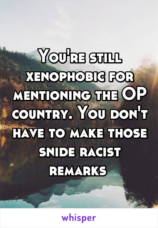 You're still xenophobic for mentioning the OP country. You don't have to make those snide racist remarks 