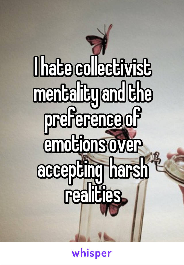 I hate collectivist mentality and the preference of emotions over accepting  harsh realities