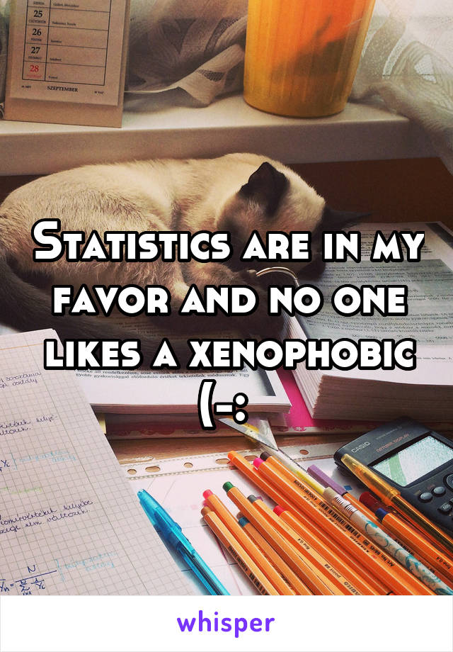 Statistics are in my favor and no one likes a xenophobic (-: 