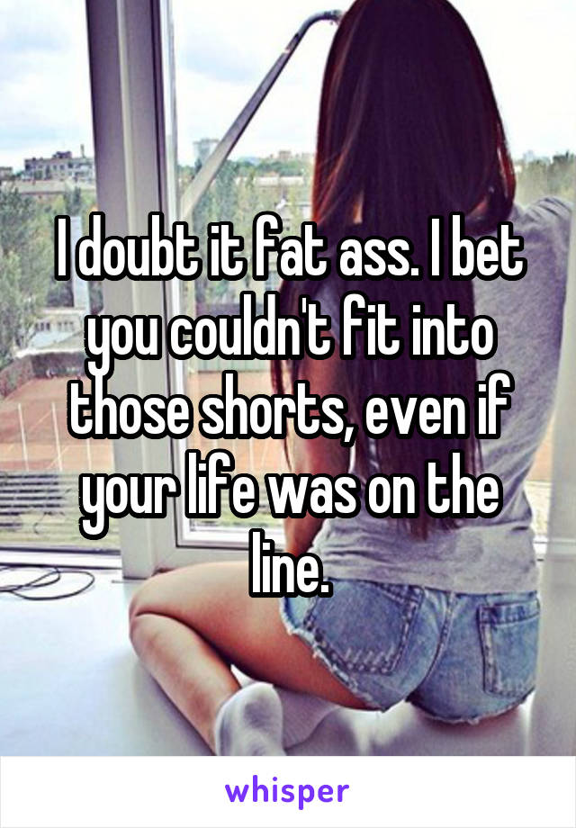 I doubt it fat ass. I bet you couldn't fit into those shorts, even if your life was on the line.