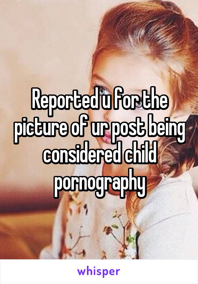Reported u for the picture of ur post being considered child pornography