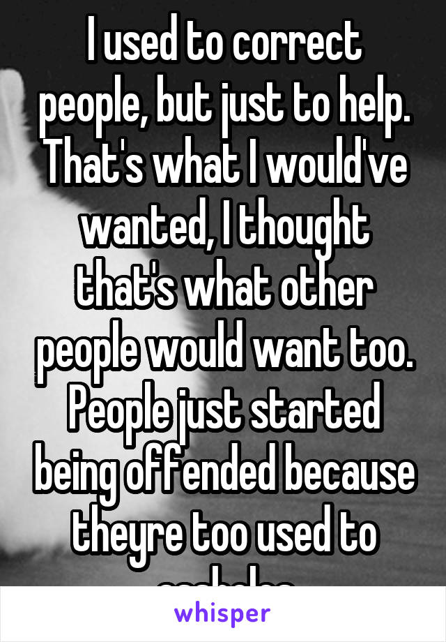 I used to correct people, but just to help. That's what I would've wanted, I thought that's what other people would want too. People just started being offended because theyre too used to assholes